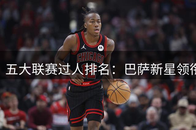 五大联赛过人排名：巴萨新星领衔，皇马双星上榜